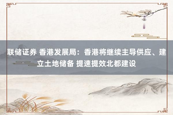 联储证券 香港发展局：香港将继续主导供应、建立土地储备 提速提效北都建设