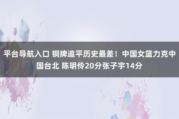 平台导航入口 铜牌追平历史最差！中国女篮力克中国台北 陈明伶20分张子宇14分