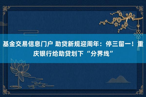 基金交易信息门户 助贷新规迎周年：停三留一！重庆银行给助贷划下 “分界线”