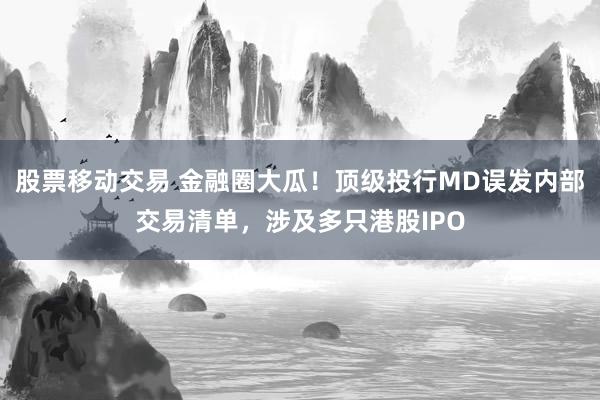 股票移动交易 金融圈大瓜！顶级投行MD误发内部交易清单，涉及多只港股IPO