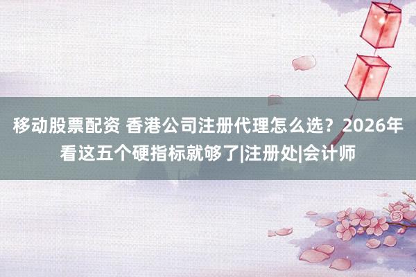 移动股票配资 香港公司注册代理怎么选?2026年看这五个硬指标就够了|注册处|会计师
