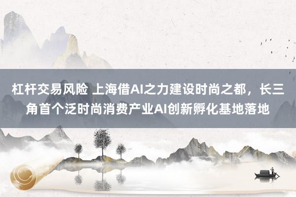 杠杆交易风险 上海借AI之力建设时尚之都,长三角首个泛时尚消费产业AI创新孵化基地落地