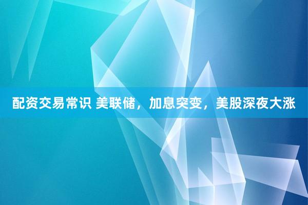 配资交易常识 美联储，加息突变，美股深夜大涨