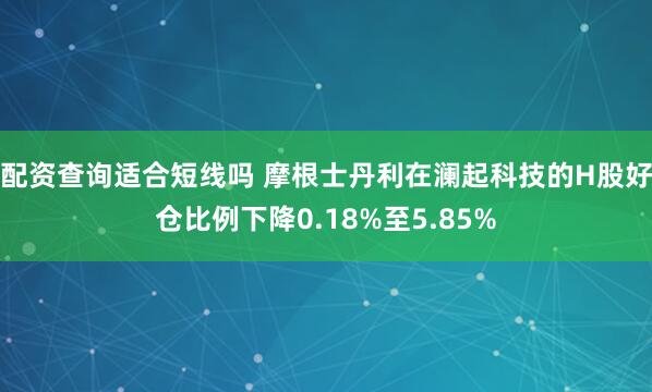 配资查询适合短线吗 摩根士丹利在澜起科技的H股好仓比例下降0.18%至5.85%