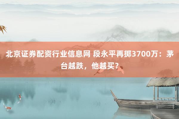 北京证券配资行业信息网 段永平再掷3700万：茅台越跌，他越买？