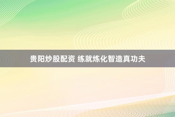 贵阳炒股配资 练就炼化智造真功夫