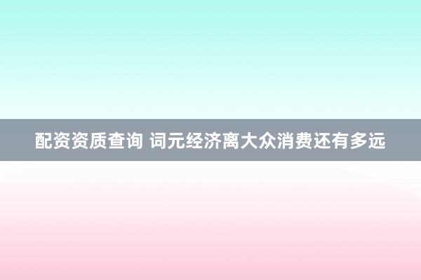 配资资质查询 词元经济离大众消费还有多远