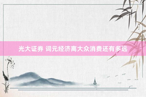 光大证券 词元经济离大众消费还有多远